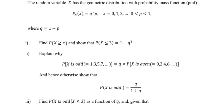 The random variable X has the geometric distribution with probability mass function (pmf)
Px (x) = q*p, x = 0, 1, 2, ... 0<p< 1,
where q = 1-p
i)
Find P(X > x) and show that P(X < 3) = 1-q*.
ii)
Explain why
P[X is odd(= 1,3,5,7, ...)] = q x P[X is even(= 0,2,4,6, ...)]
And hence otherwise show that
P(X is odd ) :
1+q
Find P(X is odd|X < 3) as a function of q, and, given that
11
