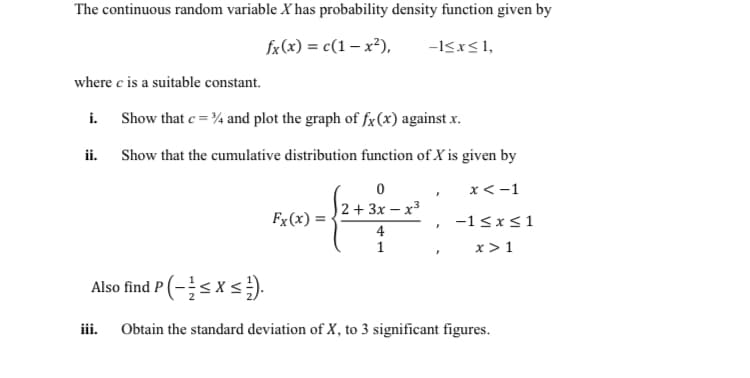 The continuous random variable X has probability density function given by
fx (x) = c(1 – x²),
-I<x<1,
where c is a suitable constant.
i.
Show that e = ¾ and plot the graph of fx(x) against x.
ii.
Show that the cumulative distribution function of X is given by
x <-1
2 + 3x – x3
Fx (x) =
-1 <x<1
x > 1
4
1
Also find P (-sxs).
iii.
Obtain the standard deviation of X, to 3 significant figures.
