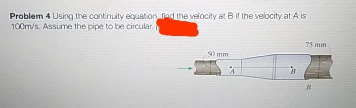 Problem 4 Using the continuity equation find the velocity at Bif the velocity at A is
100m/s. Assume the pipe to be circular.
75 mm
50 mm
B
