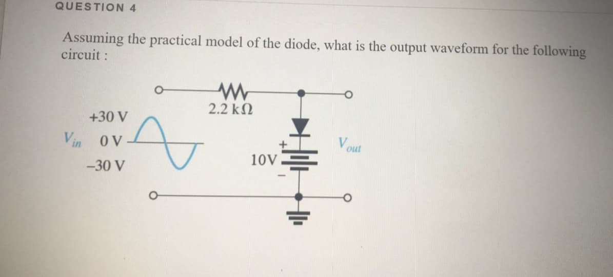 QUESTION 4
Assuming the practical model of the diode, what is the output waveform for the following
circuit:
2.2 k2
+30 V
Vout
ov
OV
Vin
10V
-30 V
