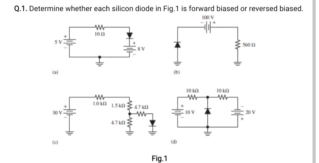 Q.1. Determine whether each silicon diode in Fig.1 is forward biased or reversed biased.
100 V
10 n
5 V
560 1
(a)
(b)
10 kfl
10 kf
1.0 kfl 1.5 kfl
4.7 kf?
30 V
10 V
20 V
4.7 kfl3
(c)
(d)
Fig.1
