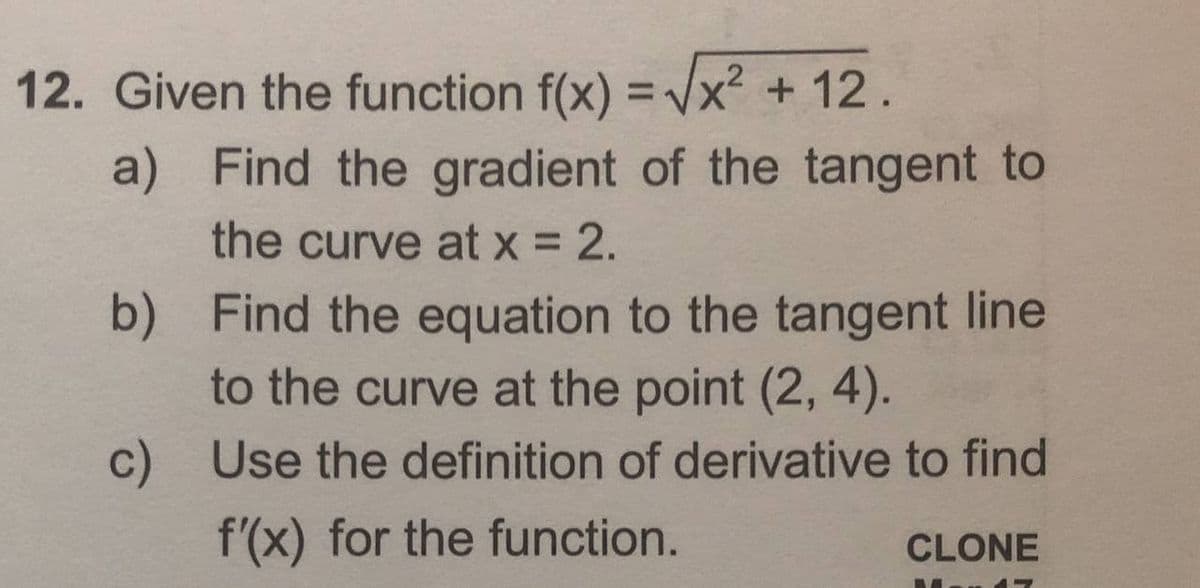 12. Given the function f(x) = Vx² + 12.
a) Find the gradient of the tangent to
the curve at x = 2.
b) Find the equation to the tangent line
to the curve at the point (2, 4).
c) Use the definition of derivative to find
f'(x) for the function.
CLONE
