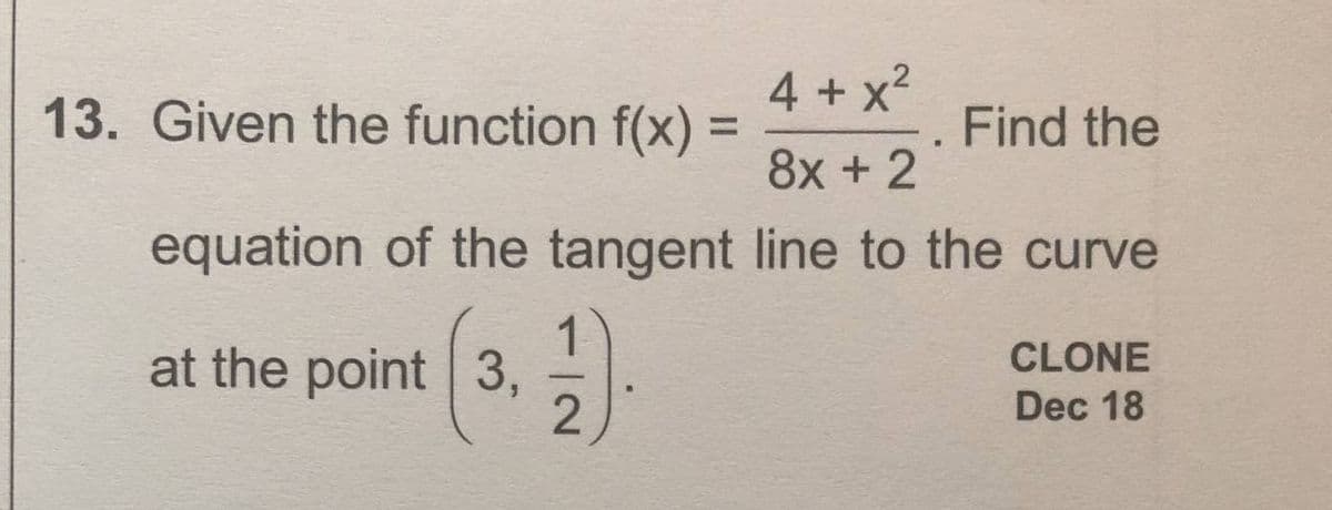 4 + x?
13. Given the function f(x) =
Find the
%3D
8x + 2
equation of the tangent line to the curve
at the point 3,
CLONE
Dec 18
