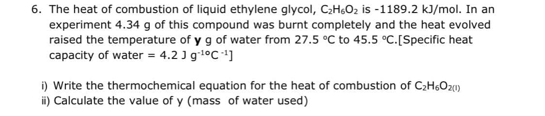 6. The heat of combustion of liquid ethylene glycol, C2H6O2 is -1189.2 kJ/mol. In an
experiment 4.34 g of this compound was burnt completely and the heat evolved
raised the temperature of yg of water from 27.5 °C to 45.5 °C.[Specific heat
capacity of water = 4.2 J g-1°C 1]
i) Write the thermochemical equation for the heat of combustion of C2H6O20)
ii) Calculate the value of y (mass of water used)
