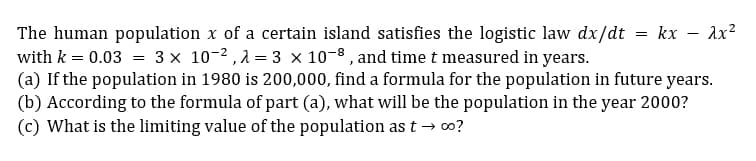 The human population x of a certain island satisfies the logistic law dx/dt
with k = 0.03 = 3 x 10-2, 2 = 3 x 10-8 , and time t measured in years.
(a) If the population in 1980 is 200,000, find a formula for the population in future years.
(b) According to the formula of part (a), what will be the population in the year 2000?
(c) What is the limiting value of the population as t → o?
kx
