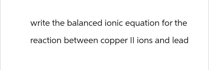write the balanced ionic equation for the
reaction between copper II ions and lead