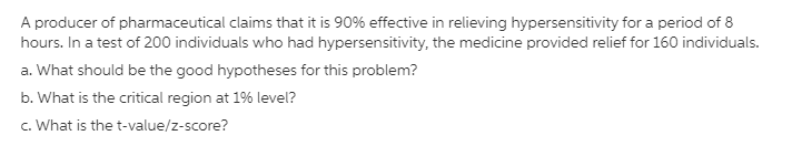 A producer of pharmaceutical claims that it is 90% effective in relieving hypersensitivity for a period of 8
hours. In a test of 200 individuals who had hypersensitivity, the medicine provided relief for 160 individuals.
a. What should be the good hypotheses for this problem?
b. What is the critical region at 1% level?
c. What is the t-value/z-score?
