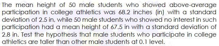 The mean height of 50 male students who showed above-average
participation in college athletics was 68.2 inches (in) with a standard
deviation of 2.5 in, while 50 male students who showed no interest in such
participation had a mean height of 67.5 in with a standard deviation of
2.8 in. Test the hypothesis that male students who participate in college
athletics are taller than other male students at 0.1 level.
