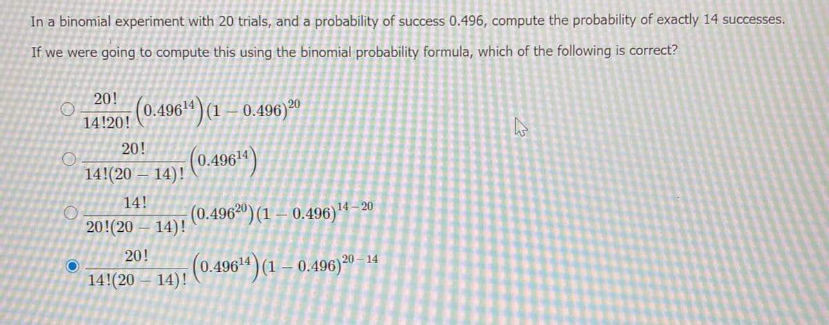 In a binomial experiment with 20 trials, and a probability of success 0.496, compute the probability of exactly 14 successes.
If we were going to compute this using the binomial probability formula, which of the following is correct?
20!
(0.496ª) (1 – 0.496)*0
14!20!
20!
14!(20 –
14)! (0.4964)
14!
(0.496°º) (1 – 0.496)"
14)!
14 – 20
20!(20
20!
20 14
14!(20
14): (0.496“)
(1 – 0.496)º
