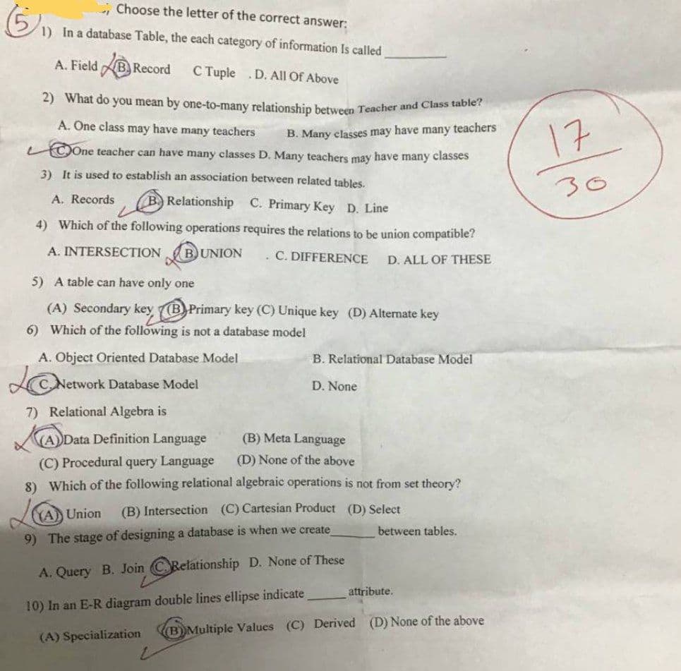 2) What do you mean by one-to-many relationship between Teacher and Class table?
Choose the letter of the correct answer:
1) In a database Table, the each category of information Is called
A. Field B, Record
С uple
.D. All Of Above
A. One class may have many teachers
B. Many classes may have many teachers
(COne teacher can have many classes D. Many teachers may have many classes
17
3) It is used to establish an association between related tables.
30
A. Records
B Relationship C. Primary Key D. Line
4) Which of the following operations requires the relations to be union compatible?
A. INTERSECTION
BUNION
C. DIFFERENCE
D. ALL OF THESE
5) A table can have only one
(A) Secondary key (B Primary key (C) Unique key (D) Alternate key
6) Which of the following is not a database model
A. Object Oriented Database Model
B. Relational Database Model
LC Network Database Model
D. None
7) Relational Algebra is
(A)Data Definition Language
(B) Meta Language
(C) Procedural query Language
8) Which of the following relational algebraic operations is not from set theory?
(D) None of the above
(B) Intersection (C) Cartesian Product (D) Select
YA Union
between tables.
9) The stage of designing a database is when we create
A. Query B. Join CRelationship D. None of These
attribute.
10) In an E-R diagram double lines ellipse indicate
B)Multiple Values (C) Derived (D) None of the above
(A) Specialization
