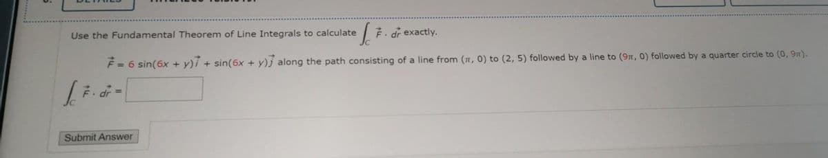 Use the Fundamental Theorem of Line Integrals to calculate
F. dr exactly.
F = 6 sin(6x + y)i + sin(6x + y)j along the path consisting of a line from (n, 0) to (2, 5) followed by a line to (9t, 0) followed by a quarter circle to (0, 9n).
%3D
= P
Submit Answer
