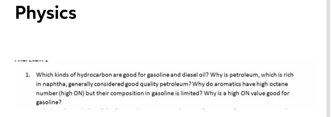 Physics
1. Which kinds of hydrocarbon are good for gasoline and diesel oil? Why is petroleum, which is rich
in naphtha, generally considered good quality petroleum? Why do aromatics have high octane
number (high ON) but their composition in gasoline is limited? Why is a high ON value good for
gasoline?
