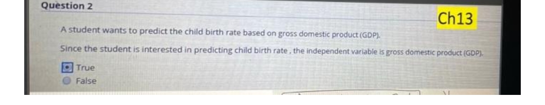 Question 2
Ch13
A student wants to predict the child birth rate based on gross domestic product (GDP).
Since the student is interested in predicting child birth rate, the independent variable is gross domestic product (GDP).
O True
O False
