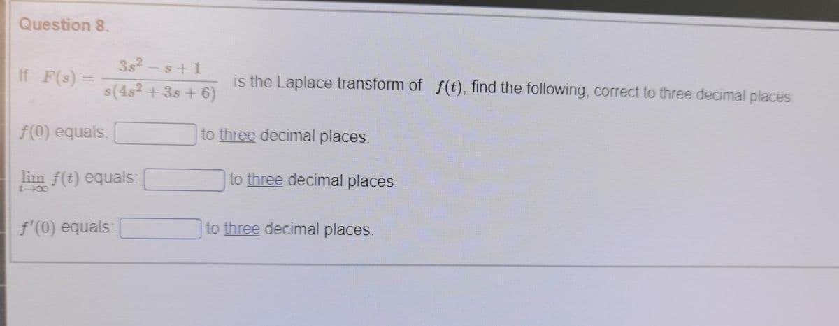 Question 8.
3s2-s+1
If F(s) =
is the Laplace transform of f(t), find the following, correct to three decimal places
s(4s2 + 3s + 6)
f(0) equals:
to three decimal places.
lim f(t) equals:
to three decimal places.
t 00
f'(0) equals:
to three decimal places.
