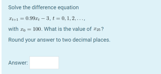Solve the difference equation
X++1 = 0.99x; – 3, t = 0, 1, 2, . . .,
with xo = 100. What is the value of *25?
Round your answer to two decimal places.
Answer:
