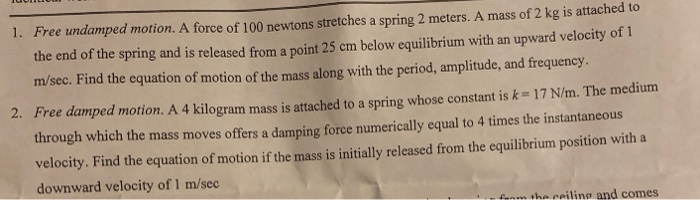 1. Free undamped motion. A force of 100 newtons stretches a spring 2 meters. A mass of 2 kg is attached to
the end of the spring and is released from a point 25 cm below equilibrium with an upward velocity of 1
m/sec. Find the equation of motion of the mass along with the period, amplitude, and frequency.
2. Free damped motion. A 4 kilogram mass is attached to a spring whose constant is k=17 N/m. The medium
through which the mass moves offers a damping force numerically equal to 4 times the instantaneous
velocity. Find the equation of motion if the mass is initially released from the equilibrium position with a
downward velocity of 1 m/sec
fonm the ceiling and comes
