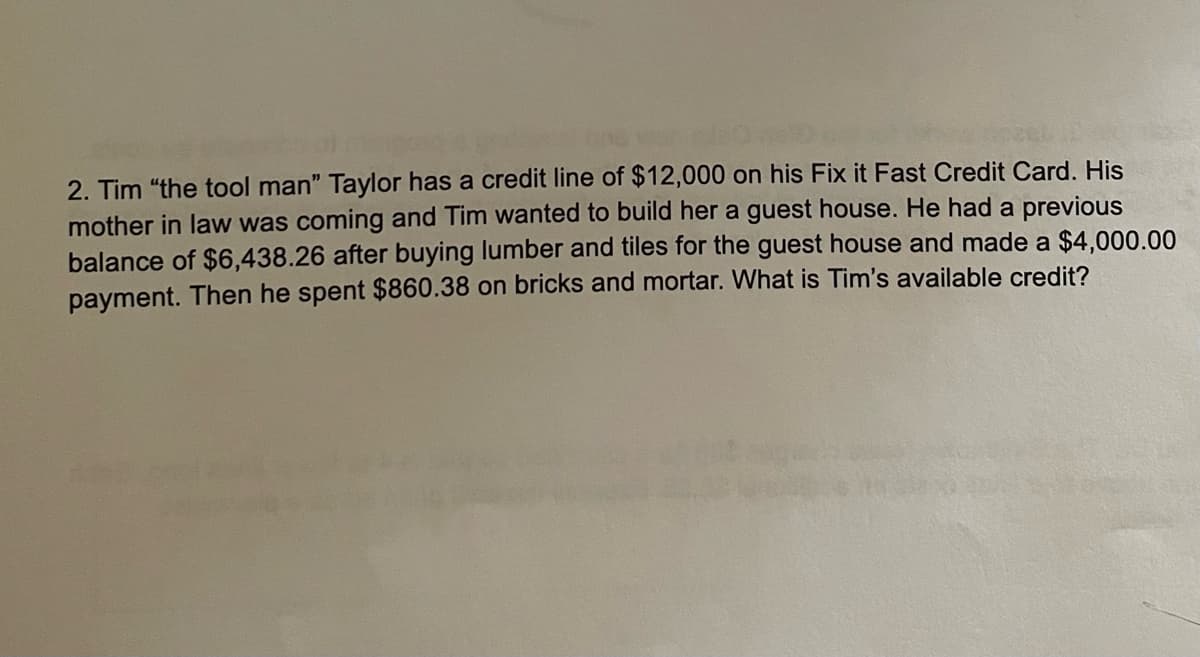 2. Tim "the tool man" Taylor has a credit line of $12,000 on his Fix it Fast Credit Card. His
mother in law was coming and Tim wanted to build her a guest house. He had a previous
balance of $6,438.26 after buying lumber and tiles for the guest house and made a $4,000.00
payment. Then he spent $860.38 on bricks and mortar. What is Tim's available credit?