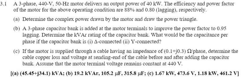 3.1 A 3-phase, 440-V, 50-Hz motor delivers an output power of 40 kW. The efficiency and power factor
of the motor for the above operating condition are 88% and 0.80 (lagging), respectively.
(a) Determine the complex power drawn by the motor and draw the power triangle.
(b) A 3-phase capacitor bank is added at the motor terminals to improve the power factor to 0.95
lagging. Determine the KVA rating of the capacitor bank. What would be the capacitance per
phase if the capacitor bank is (i) A-connected (ii) Y-connected?
(c) If the motor is supplied through a cable having an impedance of (0.1+j0.3) /phase, determine the
cable copper loss and voltage at sending-end of the cable before and after adding the capacitor
bank. Assume that the motor terminal voltage remains constant at 440 V.
[(a) (45.45+j34.1) kVA; (b) 19.2 kVAr, 105.2 µuF, 315.8 µF; (c) 1.67 kW, 473.6 V, 1.18 kW, 461.2 V]
