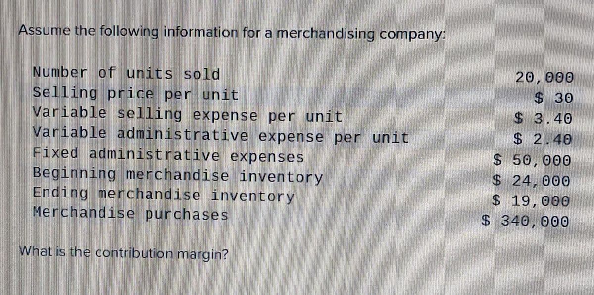 Assume the following information for a merchandising company:
Number of units sold
20,000
Selling price per unit
Variable selling expense per unit
Variable administrative expense per unit
Fixed administrative expenses
$ 30
$3.40
Beginning merchandise inventory
Ending merchandise inventory
Merchandise purchases
$ 2.40
$ 50,000
$24,000
$ 19,000
$340, 000
What is the contribution margin?
