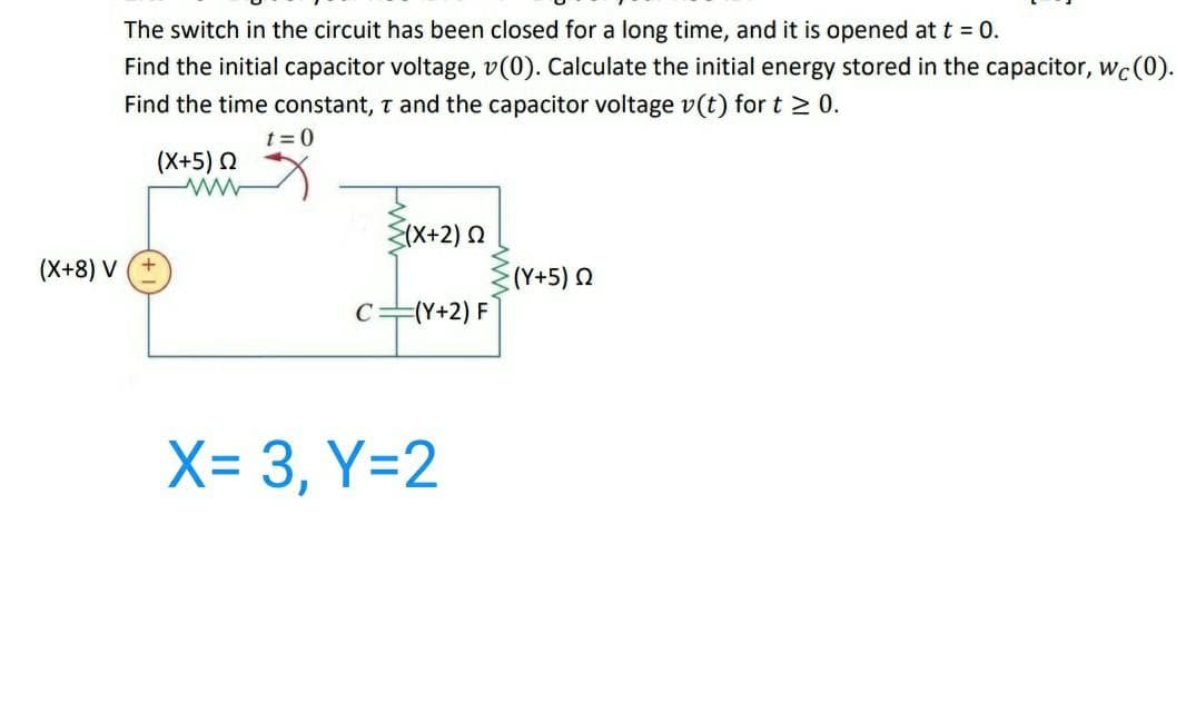 The switch in the circuit has been closed for a long time, and it is opened att = 0.
Find the initial capacitor voltage, v(0). Calculate the initial energy stored in the capacitor, wc(0).
Find the time constant, t and the capacitor voltage v(t) for t 2 0.
t = 0
(X+5) 2
S(X+2) 0
(X+8) V +
(Y+5) 2
C=(Y+2) F
X= 3, Y=2
