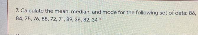 7. Calculate the mean, median, and mode for the following set of data: 86,
84, 75, 76, 88, 72, 71, 89, 36, 82, 34
