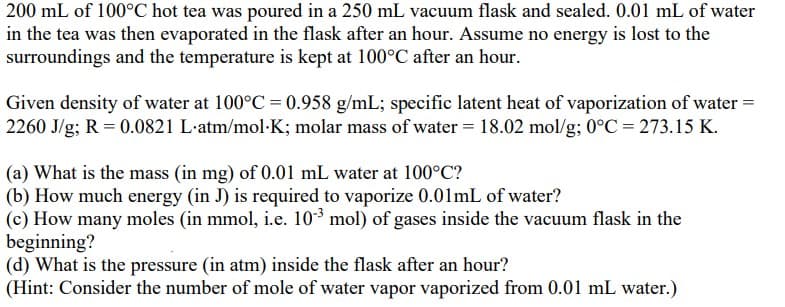 200 mL of 100°C hot tea was poured in a 250 mL vacuum flask and sealed. 0.01 mL of water
in the tea was then evaporated in the flask after an hour. Assume no energy is lost to the
surroundings and the temperature is kept at 100°C after an hour.
Given density of water at 100°C = 0.958 g/mL; specific latent heat of vaporization of water =
2260 J/g; R = 0.0821 L.atm/mol K; molar mass of water = 18.02 mol/g; 0°C = 273.15 K.
(a) What is the mass (in mg) of 0.01 mL water at 100°C?
(b) How much energy (in J) is required to vaporize 0.01mL of water?
(c) How many moles (in mmol, i.e. 10-³ mol) of gases inside the vacuum flask in the
beginning?
(d) What is the pressure (in atm) inside the flask after an hour?
(Hint: Consider the number of mole of water vapor vaporized from 0.01 mL water.)