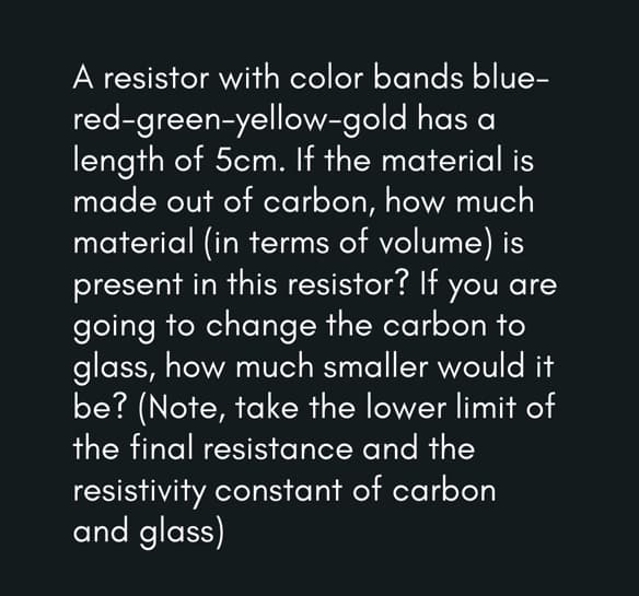 A resistor with color bands blue-
red-green-yellow-gold has a
length of 5cm. If the material is
made out of carbon, how much
material (in terms of volume) is
present in this resistor? If you are
going to change the carbon to
glass, how much smaller would it
be? (Note, take the lower limit of
the final resistance and the
resistivity constant of carbon
and glass)
