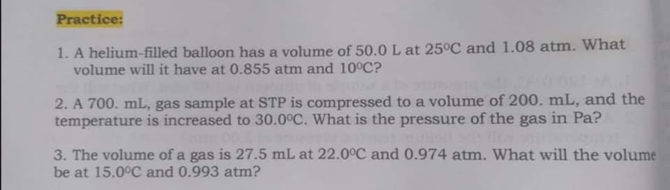 Practice:
1. A helium-filled balloon has a volume of 50.0 L at 25°C and 1.08 atm. What
volume will it have at 0.855 atm and 10°C?
2. A 700. mL, gas sample at STP is compressed to a volume of 200. mL, and the
temperature is increased to 30.0°C. What is the pressure of the gas in Pa?
3. The volume of a gas is 27.5 mL at 22.0°C and 0.974 atm. What will the volume
be at 15.0°C and 0.993 atm?
