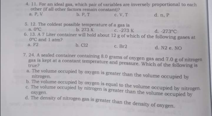 4. 11. For an ideal gas, which pair of variables are inversely proportional to each
other (if all other factors remain constant)?
a. P, V
b. Р, Т
c. V, T
d. n, P
5. 12. The coldest possible temperature of a gas is
a. 0°C
6.13. A 7 Liter container will hold about 12 g of which of the following gases at
0°C and 1 atm?
a. F2
b. 273 K
c. -273 K
d. -273°C
b. C12
c. Br2
d. N2 e. NO
7. 24. A sealed container containing 8.0 grams of oxygen gas and 7.0 g of nitrogen
gas is kept at a constant temperature and pressure. Which of the following is
true?
a. The volume occupied by oxygen is greater than the volume occupied by
nitrogen.
b. The volume occupied by oxygen is equal to the volume occupied by nitrogen.
C. The volume occupied by nitrogen is greater than the volume occupied by
oxygen.
d. The density of nitrogen gas is greater than the density of oxygen.
