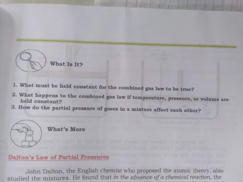 What Is It?
1. What must be held constant for the combined gas law to be true?
2. What happens to the combined gas law if temperature, pressure, or volume are
held constant?
3. How do the partial pressure of gases in a mixture affect each other?
What's More
Dalton's Law of Partial Pressures
John Dalton, the English chemist who proposed the atomic theory, also
studied the mixtures. He found that in the absence of a chemical reaction, the
