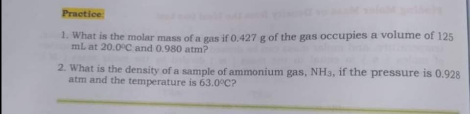 Practice:
1. What is the molar mass of a gas if 0.427 g of the gas occupies a volume of 125
mL at 20.0°C and 0.980 atm?
2. What is the density of a sample of ammonium gas, NH3, if the pressure is 0.928
atm and the temperature is 63.0°C?
