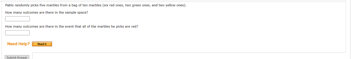 Pablo randomly picks five marbles from a bag of ten marbles (six red ones, two green ones, and two yellow ones).
How many outcomes are there in the sample space?
How many outcomes are there in the event that all of the marbles he picks are red?
Need Help?
Read It
Submit Answer
