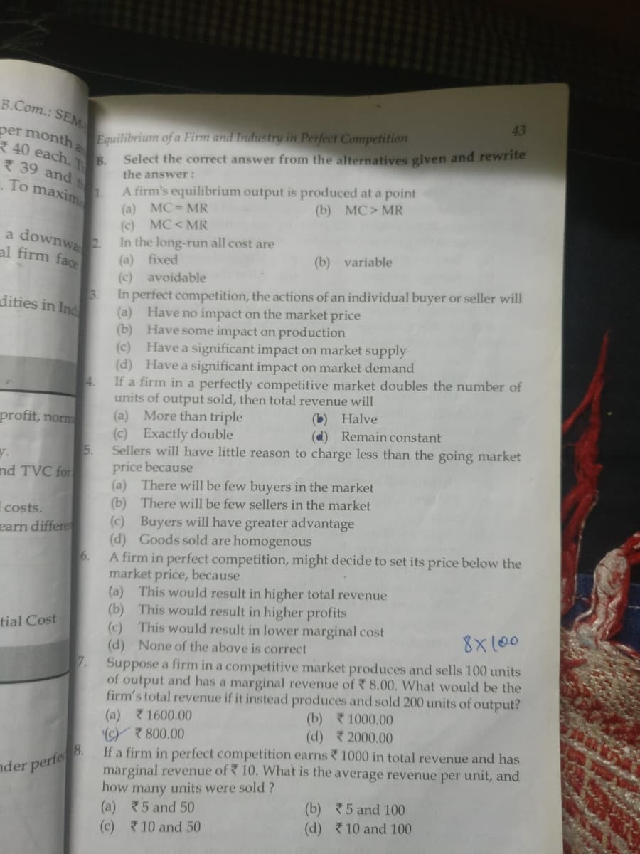 B.Com.: SEM
43
per month a
40 each.
B.
3 39 and
Equilibrium of a Firm and Industry in Perfect Competition
Select the corect answer from the alternatives given and rewrite
the answer:
To maxim
A firm's equilibrium output is produced at a point
(a) MC = MR
(c) MC< MR
In the long-run all cost are
(a) fixed
(c) avoidable
3.
(b) MC> MR
a downwa2
al firm face
(b) variable
In perfect competition, the actions of an individual buyer or seller will
(a) Have no impact on the market price
(b) Have some impact on production
(c) Have a significant impact on market supply
(d) Have a significant impact on market demand
4.
dities in Ind
If a firm in a perfectly competitive market doubles the number of
units of output sold, then total revenue will
(a) More than triple
(c) Exactly double
5.
(b) Halve
(d) Remain constant
profit, norm
Sellers will have little reason to charge less than the going market
price because
(a) There will be few buyers in the market
(b) There will be few sellers in the market
y.
nd TVC for
costs.
(c) Buyers will have greater advantage
(d) Goods sold are homogenous
6.
earn differe
A firm in perfect competition, might decide to set its price below the
market price, because
(a) This would result in higher total revenue
(b) This would result in higher profits
(c) This would result in lower marginal cost
(d) None of the above is correct
7.
tial Cost
8x100
Suppose a firm in a competitive market produces and sells 100 units
of output and has a marginal revenue of 8.00, What would be the
firm's total revenue if it instead produces and sold 200 units of output?
(a) 1600.00
(Yマ800.00
If a firm in perfect competition earns 1000 in total revenue and has
marginal revenue of 10. What is the average revenue per unit, and
how many units were sold ?
(a) マ5 and 50
(c) 10 and 50
(b) マ1000.00
(d) 2000.00
nder perfe
(b) 5 and 100
(d) 10 and 100
