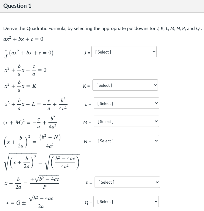 Question 1
Derive the Quadratic Formula, by selecting the appropriate pulldowns for J, K, L, M, N, P, and Q.
ax? + bx + c = 0
- (ax? + bx + c = 0)
J = [ Select]
b
x2 + -x +
= 0
a
a
b
x² + -x = K
K =
[ Select ]
a
b
x² + 2x + L = _C
b2
+
4a?
L =
[ Select )
a
a
(x + M)²
[ Select ]
M =
--
a
4a?
(b² – N)
(r+) -
b
N =
[ Select ]
2a
4a?
b
+
2a
4ас
4a?
±yb2 – 4ac
b
х+
2a
P =
[ Select ]
P
Vb2 – 4ac
x = Q +
Q = [ Select]
2a
>
>
>
>
