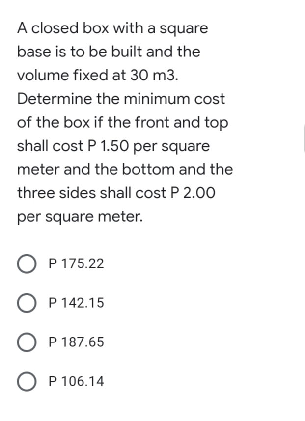 A closed box with a square
base is to be built and the
volume fixed at 30 m3.
Determine the minimum cost
of the box if the front and top
shall cost P 1.50 per square
meter and the bottom and the
three sides shall cost P 2.0O
per square meter.
O P 175.22
O P 142.15
О Р187.65
О Р 106.14
