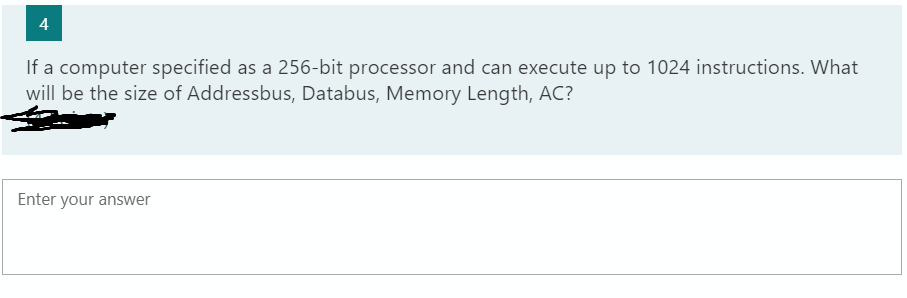 4
If a computer specified as a 256-bit processor and can execute up to 1024 instructions. What
will be the size of Addressbus, Databus, Memory Length, AC?
Enter your answer
