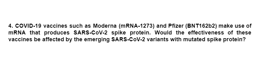 4. COVID-19 vaccines such as Moderna (MRNA-1273) and Pfizer (BNT16262) make use of
MRNA that produces SARS-CoV-2 spike protein. Would the effectiveness of these
vaccines be affected by the emerging SARS-CoV-2 variants with mutated spike protein?
