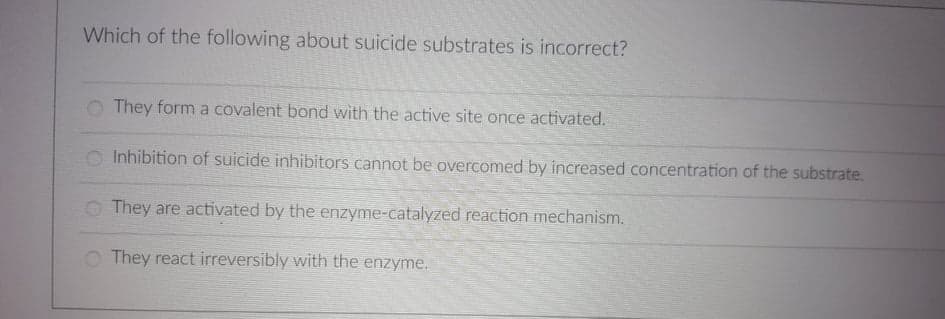 Which of the following about suicide substrates is incorrect?
They form a covalent bond with the active site once activated.
O Inhibition of suicide inhibitors cannot be overcomed by increased concentration of the substrate.
O They are activated by the enzyme-catalyzed reaction mechanism.
O They react irreversibly with the enzyme.
