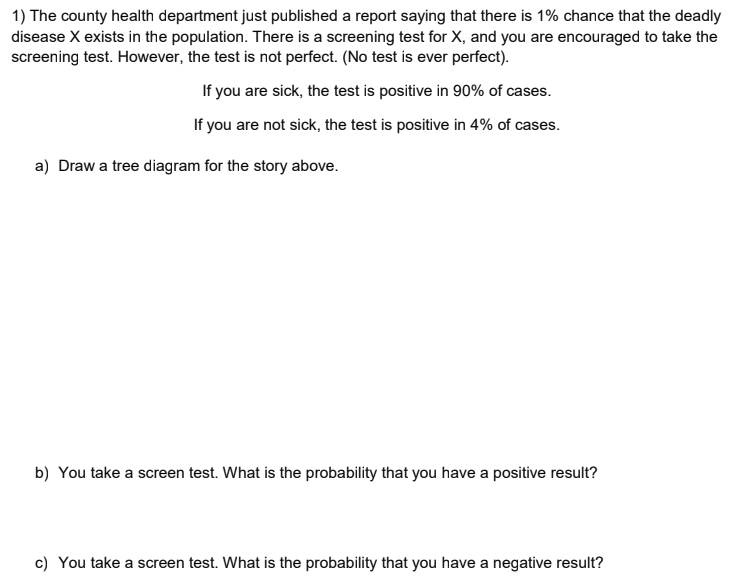 1) The county health department just published a report saying that there is 1% chance that the deadly
disease X exists in the population. There is a screening test for X, and you are encouraged to take the
screening test. However, the test is not perfect. (No test is ever perfect).
If you are sick, the test is positive in 90% of cases.
If you are not sick, the test is positive in 4% of cases.
a) Draw a tree diagram for the story above.
b) You take a screen test. What is the probability that you have a positive result?
c) You take a screen test. What is the probability that you have a negative result?
