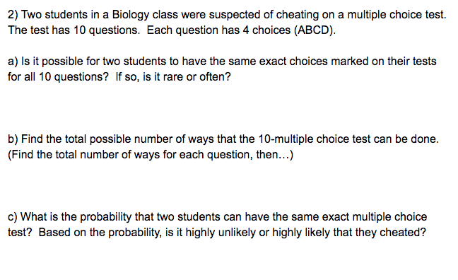 :) Two students in a Biology class were suspected of cheating on a multiple choice t
"he test has 10 questions. Each question has 4 choices (ABCD).
) Is it possible for two students to have the same exact choices marked on their test
pr all 10 questions? If so, is it rare or often?
