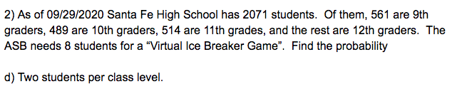 2) As of 09/29/2020 Santa Fe High School has 2071 students. Of them, 561 are 9th
graders, 489 are 10th graders, 514 are 11th grades, and the rest are 12th graders. The
ASB needs 8 students for a "Virtual Ice Breaker Game". Find the probability
d) Two students per class level.
