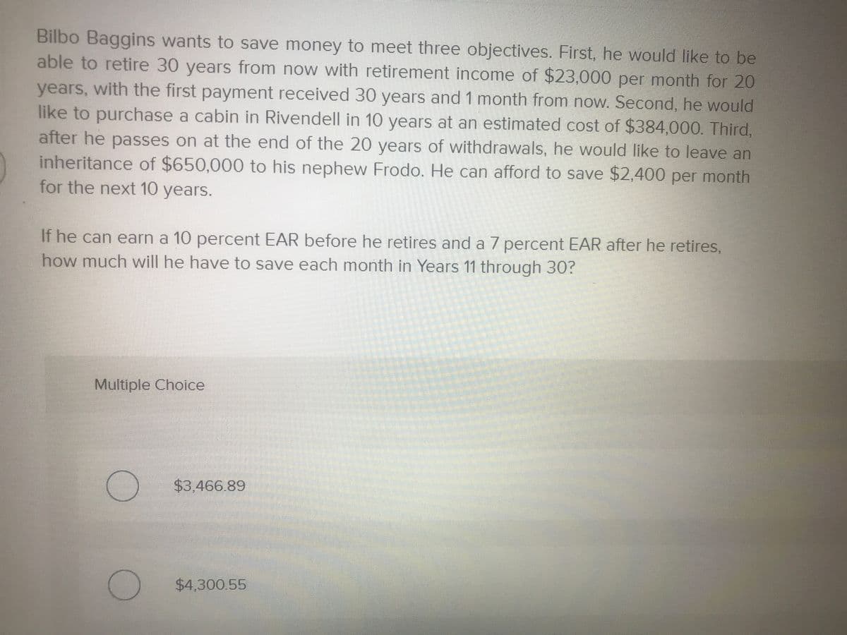 Bilbo Baggins wants to save money to meet three objectives. First, he would like to be
able to retire 30 years from now with retirement income of $23,000 per month for 20
years, with the first payment received 30 years and 1 month from now. Second, he would
like to purchase a cabin in Rivendell in 10 years at an estimated cost of $384,000. Third,
after he passes on at the end of the 20 years of withdrawals, he would like to leave an
inheritance of $650,000 to his nephew Frodo. He can afford to save $2,400 per month
for the next 10 years.
If he can earn a 10 percent EAR before he retires and a 7 percent EAR after he retires,
how much will he have to save each month in Years 11 through 30?
Multiple Choice
$3.466.89
$4,300.55
