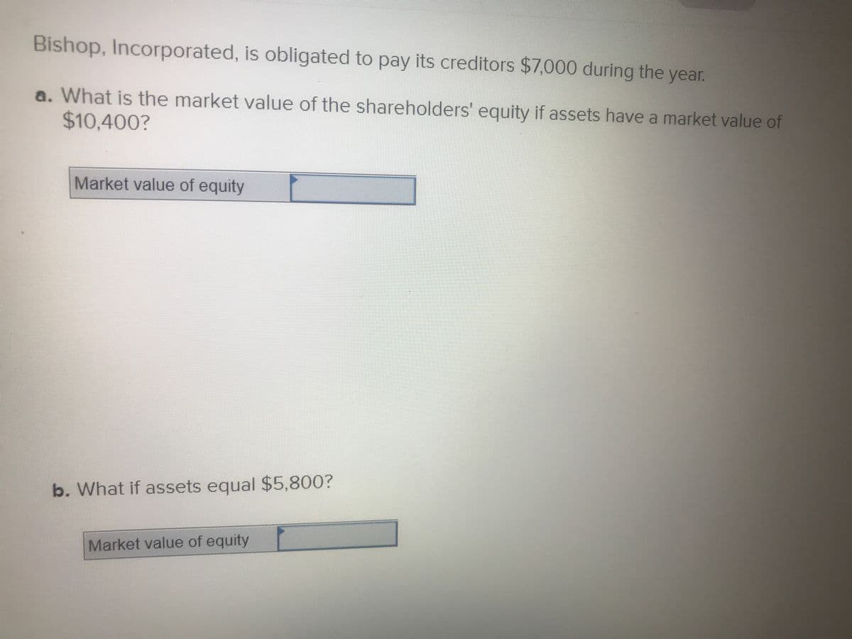 Bishop, Incorporated, is obligated to pay its creditors $7,000 during the year.
a. What is the market value of the shareholders' equity if assets have a market value of
$10,400?
Market value of equity
b. What if assets equal $5,800?
Market value of equity
