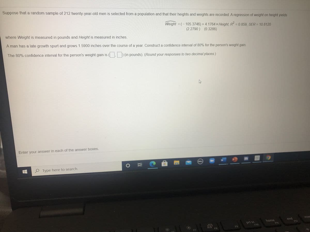 Suppose that a random sample of 212 twenty-year-old men is selected from a population and that their heights and weights are recorded. A regression of weight on height yields
Weight = (-105.3746) + 4.1764 x Height, R = 0.859, SER = 10.8120
where Weight is measured in pounds and Height is measured in inches.
%3D
(2.2790 ) (0.3286)
A man has a late growth spurt and grows 1.5900 inches over the course of a year. Construct a confidence interval of 80% for the person's weight gain.
The 80% confidence interval for the person's weight gain is
(in pounds). (Round your responses to two decimal places.)
Enter your answer in each of the answer boxes.
O Type here to search
CAILL
inse
end
F12
home
prt sc
F10
F11
F7
F8
F9
