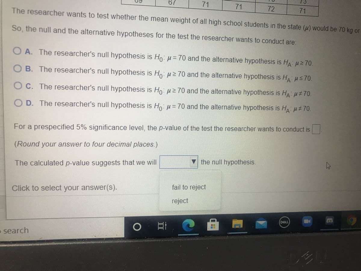 73
67
71
71
72
71
The researcher wants to test whether the mean weight of all high school students in the state (u) would be 70 kg on
So, the null and the alternative hypotheses for the test the researcher wants to conduct are:
O A. The researcher's null hypothesis is Ho: µ= 70 and the alternative hypothesis is HA Hz 70
O B. The researcher's null hypothesis is Ho uz 70 and the alternative hypothesis is HA us70
O C. The researcher's null hypothesis is Ho:z 70 and the alternative hypothesis is HA H#70
O D. The researcher's null hypothesis is Hoµ= 70 and the alternative hypothesis is H H#70.
For a prespecified 5% significance level, the p-value of the test the researcher wants to conduct is
(Round your answer to four decimal places.)
the null hypothesis.
The calculated p-value suggests that we will
fail to reject
Click to select your answer(s).
reject
DELL
o search
II
