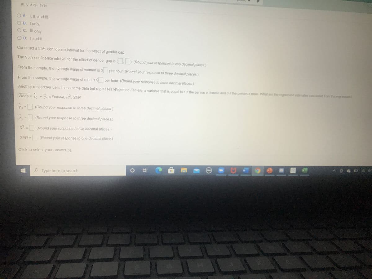 111. U.01% levei
O A. I, II, and II.
B. Ionly.
C. II only.
O D. I and I.
Construct a 95% confidence interval for the effect of gender gap.
The 95% confidence interval for the effect of gender gap is ( ). (Round your responses to two decimal places.)
From the sample, the average wage of women is $ per hour. (Round your response to three decimal places.)
From the sample, the average wage of men is $
per hour. (Round your response to three decimal places.)
Another researcher uses these same data but regresses Wages on Female, a variable that is equal to 1 if the person is female and 0 if the person a male What are the regression estimates calculated from this regression?
Wage = Yo + nxFemale, R, SER.
Yo = (Round your response to three decimal places.)
%3D
Y1 = (Round your response to three decimal places.)
%3D
R = (Round your response to two decimal places.)
SER = (Round your response to one decimal place.)
Click to select your answer(s).
...
O Type here to search
