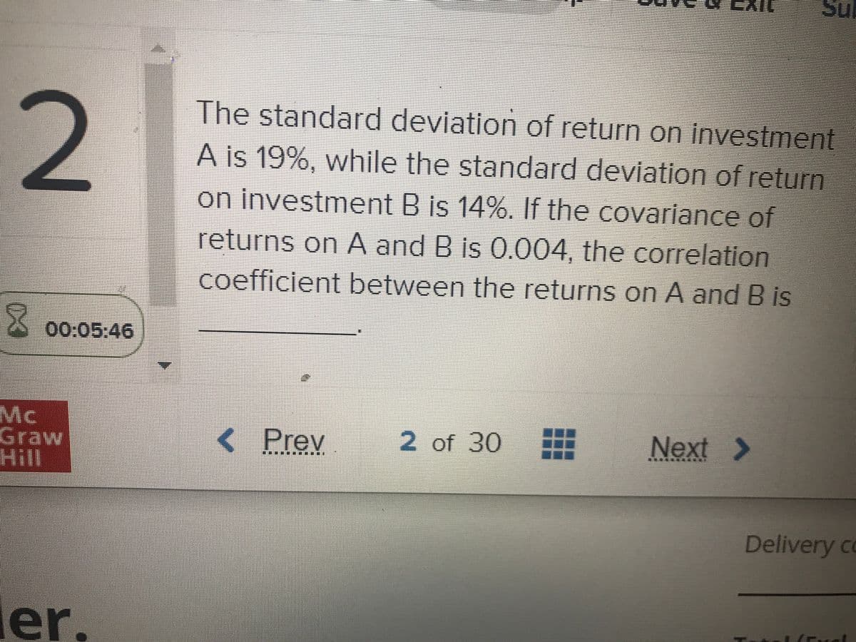 Su
2
The standard deviation of return on investment
A is 19%, while the standard deviation of return
on investment B is 14%. If the covariance of
returns on A and B is 0.004, the correlation
coefficient between the returns on A and B is
00:05:46
臺
Mc
Graw
Hill
< Prev
2 of 30
Next >
Delivery co
ler.
