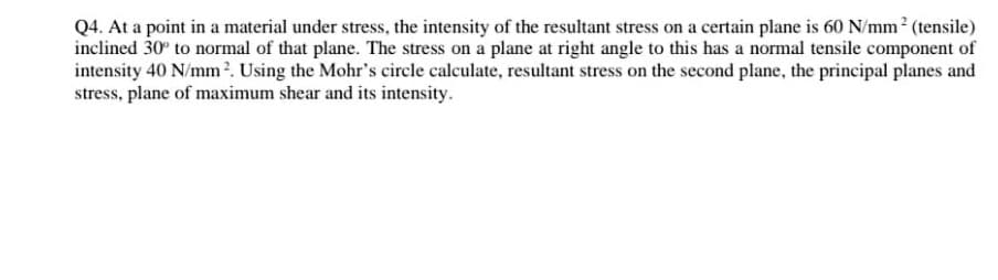 Q4. At a point in a material under stress, the intensity of the resultant stress on a certain plane is 60 N/mm² (tensile)
inclined 30° to normal of that plane. The stress on a plane at right angle to this has a normal tensile component of
intensity 40 N/mm². Using the Mohr's circle calculate, resultant stress on the second plane, the principal planes and
stress, plane of maximum shear and its intensity.
