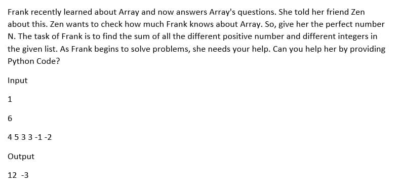 Frank recently learned about Array and now answers Array's questions. She told her friend Zen
about this. Zen wants to check how much Frank knows about Array. So, give her the perfect number
N. The task of Frank is to find the sum of all the different positive number and different integers in
the given list. As Frank begins to solve problems, she needs your help. Can you help her by providing
Python Code?
Input
1
6
4533-1-2
Output
12 -3