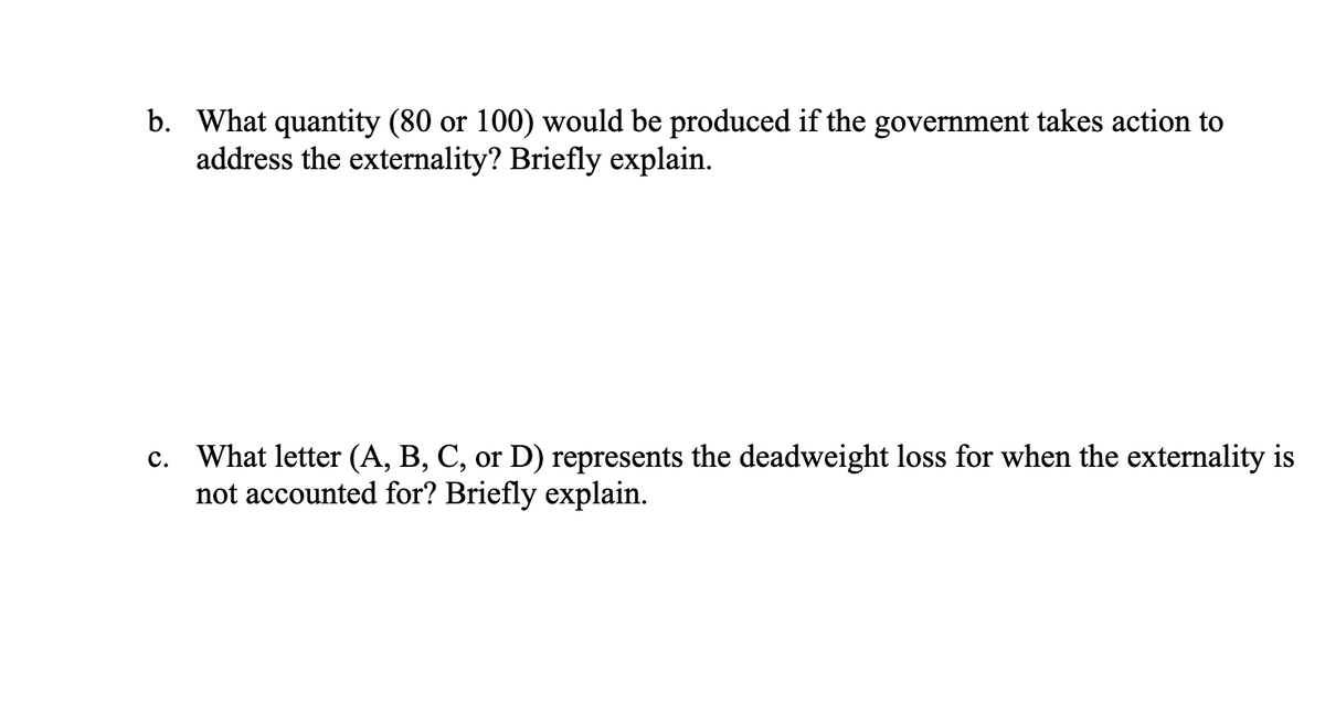 b. What quantity (80 or 100) would be produced if the government takes action to
address the externality? Briefly explain.
c. What letter (A, B, C, or D) represents the deadweight loss for when the externality is
not accounted for? Briefly explain.
